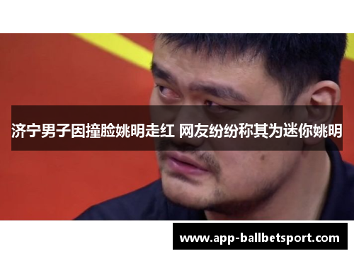 济宁男子因撞脸姚明走红 网友纷纷称其为迷你姚明