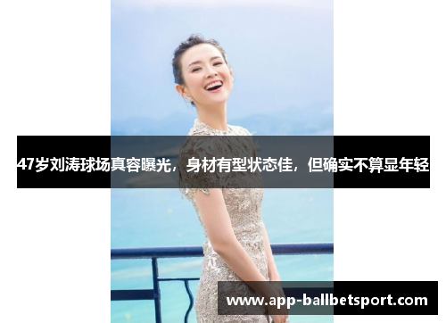 47岁刘涛球场真容曝光,身材有型状态佳,但确实不算显年轻